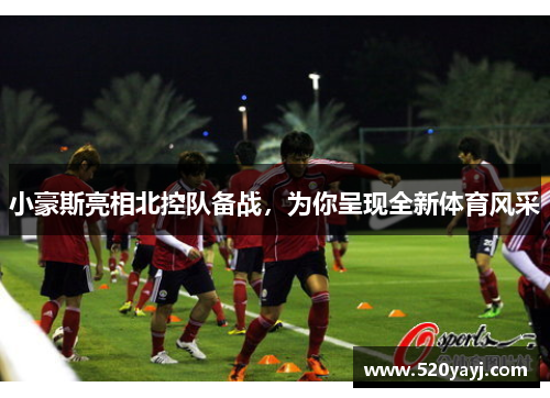 小豪斯亮相北控队备战，为你呈现全新体育风采